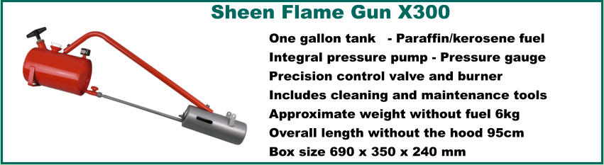 Sheen Flame Gun X300  One gallon tank	 - Paraffin/kerosene fuel Integral pressure pump - Pressure gauge Precision control valve and burner Includes cleaning and maintenance tools Approximate weight without fuel 6kg Overall length without the hood 95cm Box size 690 x 350 x 240 mm